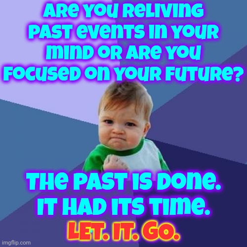 Let. It. ALL. Go.  All Of It.  You Do NOT Live In The Past So Stop Thinking About The Past. Work Towards Your Future | Are you reliving past events in your mind or are you focused on your future? The past is done.
It had its time.
Let. It. Go. LET. IT. GO. | image tagged in memes,success kid,the past has past,let it go,let it die let it die,don't worry be happy | made w/ Imgflip meme maker