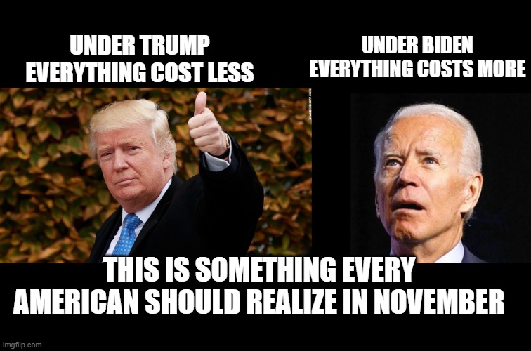 simple , accurate and easy to understand | UNDER BIDEN EVERYTHING COSTS MORE; UNDER TRUMP EVERYTHING COST LESS; THIS IS SOMETHING EVERY AMERICAN SHOULD REALIZE IN NOVEMBER | image tagged in stupid liberals,donald trump approves,creepy joe biden,funny memes,political humor,political meme | made w/ Imgflip meme maker