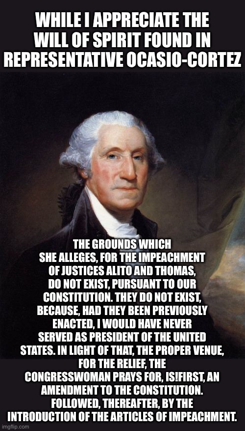 WHAT WOULD GEORGE WASHINGTON SAY? | WHILE I APPRECIATE THE WILL OF SPIRIT FOUND IN REPRESENTATIVE OCASIO-CORTEZ; THE GROUNDS WHICH SHE ALLEGES, FOR THE IMPEACHMENT
OF JUSTICES ALITO AND THOMAS, DO NOT EXIST, PURSUANT TO OUR CONSTITUTION. THEY DO NOT EXIST, BECAUSE, HAD THEY BEEN PREVIOUSLY ENACTED, I WOULD HAVE NEVER SERVED AS PRESIDENT OF THE UNITED STATES. IN LIGHT OF THAT, THE PROPER VENUE,
FOR THE RELIEF, THE CONGRESSWOMAN PRAYS FOR, IS!FIRST, AN
AMENDMENT TO THE CONSTITUTION.
FOLLOWED, THEREAFTER, BY THE
INTRODUCTION OF THE ARTICLES OF IMPEACHMENT. | image tagged in george washington,the constitution,aoc,alexandria ocasio-cortez,supreme court,history | made w/ Imgflip meme maker