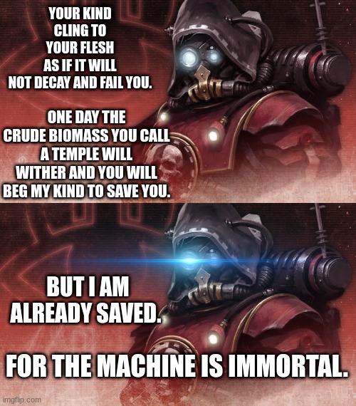 YOUR KIND CLING TO YOUR FLESH AS IF IT WILL NOT DECAY AND FAIL YOU. ONE DAY THE CRUDE BIOMASS YOU CALL A TEMPLE WILL WITHER AND YOU WILL BEG MY KIND TO SAVE YOU. BUT I AM ALREADY SAVED. FOR THE MACHINE IS IMMORTAL. | image tagged in admech | made w/ Imgflip meme maker