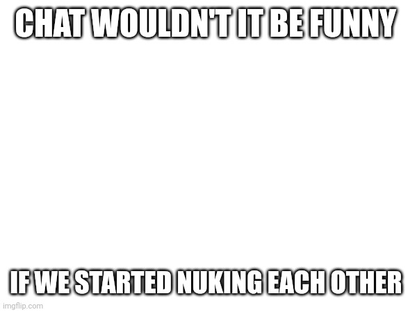CHAT WOULDN'T IT BE FUNNY; IF WE STARTED NUKING EACH OTHER | made w/ Imgflip meme maker