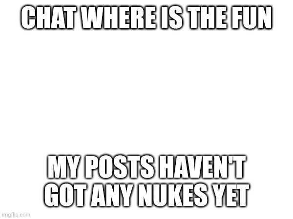 CHAT WHERE IS THE FUN; MY POSTS HAVEN'T GOT ANY NUKES YET | made w/ Imgflip meme maker