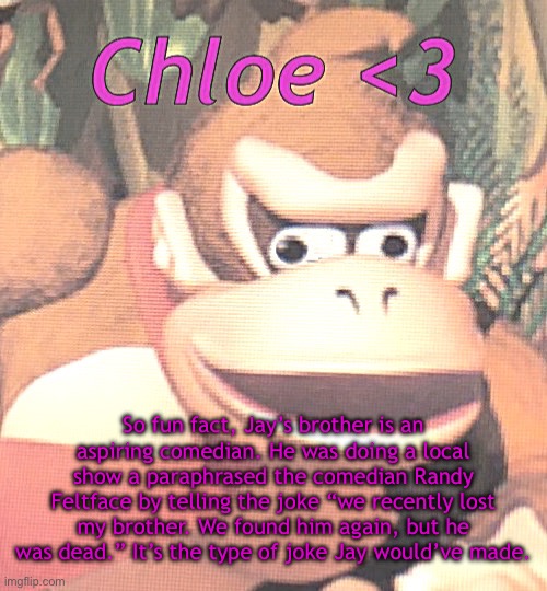 Micah is actually really funny, he has a real future in comedy | So fun fact, Jay’s brother is an aspiring comedian. He was doing a local show a paraphrased the comedian Randy Feltface by telling the joke “we recently lost my brother. We found him again, but he was dead.” It’s the type of joke Jay would’ve made. | image tagged in chloe announcement temp | made w/ Imgflip meme maker