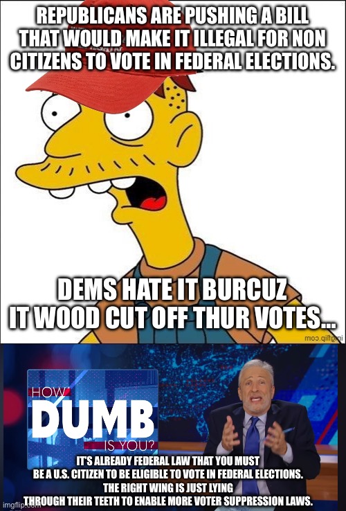 Non citizens already can’t vote for presidents. Period. | REPUBLICANS ARE PUSHING A BILL THAT WOULD MAKE IT ILLEGAL FOR NON CITIZENS TO VOTE IN FEDERAL ELECTIONS. DEMS HATE IT BURCUZ IT WOOD CUT OFF THUR VOTES…; IT’S ALREADY FEDERAL LAW THAT YOU MUST BE A U.S. CITIZEN TO BE ELIGIBLE TO VOTE IN FEDERAL ELECTIONS.
THE RIGHT WING IS JUST LYING THROUGH THEIR TEETH TO ENABLE MORE VOTER SUPPRESSION LAWS. | image tagged in some kind of maga moron,how dumb is you jon stewart,conservatives,liars,fake news | made w/ Imgflip meme maker