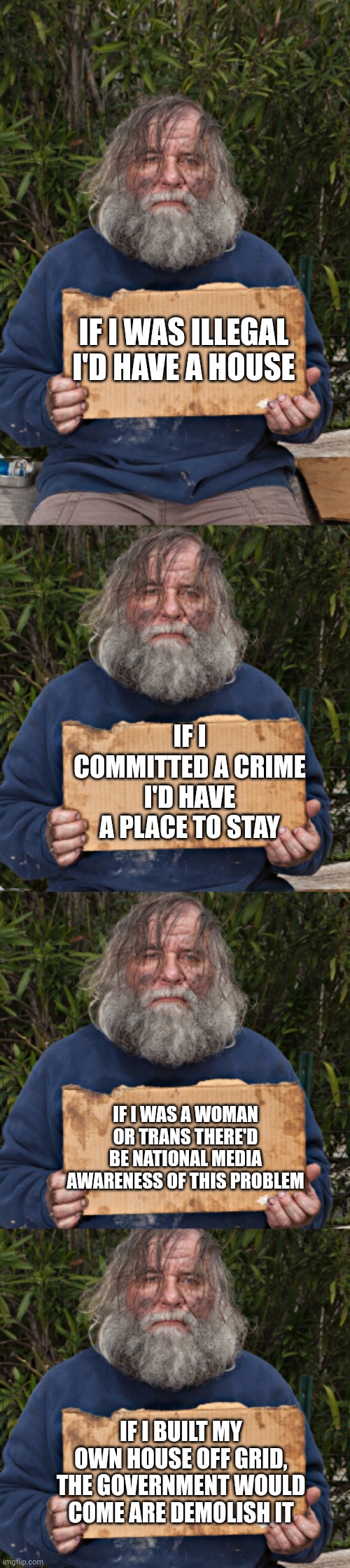 IF I WAS ILLEGAL I'D HAVE A HOUSE; IF I COMMITTED A CRIME I'D HAVE A PLACE TO STAY; IF I WAS A WOMAN OR TRANS THERE'D BE NATIONAL MEDIA AWARENESS OF THIS PROBLEM; IF I BUILT MY OWN HOUSE OFF GRID, THE GOVERNMENT WOULD COME ARE DEMOLISH IT | image tagged in blak homeless sign | made w/ Imgflip meme maker