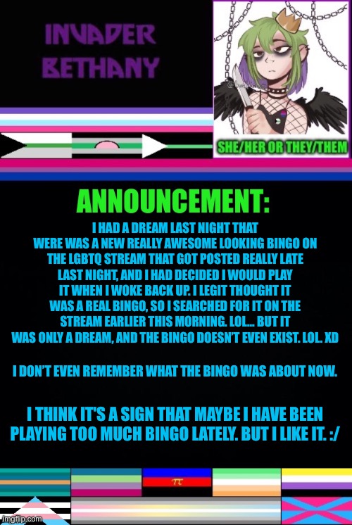 Bingo dream (I know it wasn’t blu3’s bingo because I did that one last night. It would have been posted after that if real.) | I HAD A DREAM LAST NIGHT THAT WERE WAS A NEW REALLY AWESOME LOOKING BINGO ON THE LGBTQ STREAM THAT GOT POSTED REALLY LATE LAST NIGHT, AND I HAD DECIDED I WOULD PLAY IT WHEN I WOKE BACK UP. I LEGIT THOUGHT IT WAS A REAL BINGO, SO I SEARCHED FOR IT ON THE STREAM EARLIER THIS MORNING. LOL… BUT IT WAS ONLY A DREAM, AND THE BINGO DOESN’T EVEN EXIST. LOL. XD; I DON’T EVEN REMEMBER WHAT THE BINGO WAS ABOUT NOW. I THINK IT'S A SIGN THAT MAYBE I HAVE BEEN PLAYING TOO MUCH BINGO LATELY. BUT I LIKE IT. :/ | image tagged in announcement,update,lgbtq,bingo,dream,dreams | made w/ Imgflip meme maker