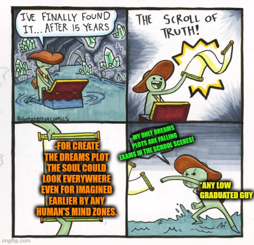 -Even jump for the memories! | -FOR CREATE THE DREAMS PLOT THE SOUL COULD LOOK EVERYWHERE EVEN FOR IMAGINED EARLIER BY ANY HUMAN'S MIND ZONES. -MY ONLY DREAMS PLOTS ARE FALLING EXAMS IN THE SCHOOL SCENES! *ANY LOW GRADUATED GUY | image tagged in memes,the scroll of truth,field of dreams,graduation,exams,let me create one thing | made w/ Imgflip meme maker