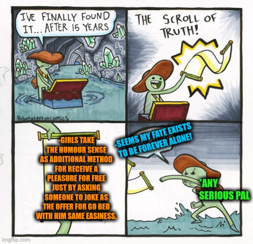 -Humour for go bed road. | -GIRLS TAKE THE HUMOUR SENSE AS ADDITIONAL METHOD FOR RECEIVE A PLEASURE FOR FREE JUST BY ASKING SOMEONE TO JOKE AS THE OFFER FOR GO BED WITH HIM SAME EASINESS. -SEEMS MY FATE EXISTS TO BE FOREVER ALONE! *ANY SERIOUS PAL | image tagged in memes,the scroll of truth,dark humour,oh no anyway,mean girls,bedroom | made w/ Imgflip meme maker