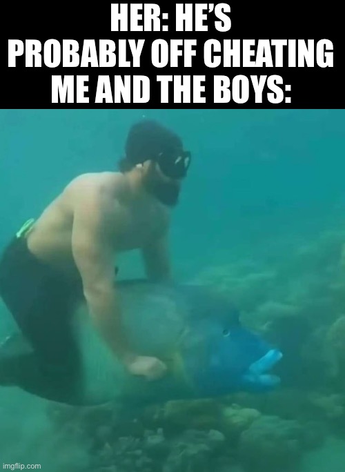 Never will I know such happiness | HER: HE’S PROBABLY OFF CHEATING
ME AND THE BOYS: | image tagged in fish | made w/ Imgflip meme maker