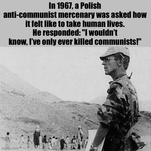 Pretty chad guy | In 1967, a Polish anti-communist mercenary was asked how it felt like to take human lives. He responded: "I wouldn’t know, I’ve only ever killed communists!" | image tagged in rafal ganowicz | made w/ Imgflip meme maker