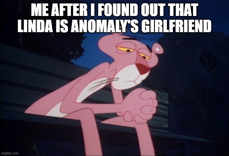 Sad Pink Panther | ME AFTER I FOUND OUT THAT LINDA IS ANOMALY'S GIRLFRIEND | image tagged in sad pink panther | made w/ Imgflip meme maker