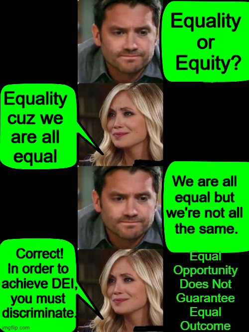 Deep Thoughts | Equality 
or 
Equity? Equality 
cuz we 
are all 
equal; We are all 
equal but 
we're not all 
the same. Correct!
In order to 
achieve DEI,
you must 
discriminate. Equal 
Opportunity 
Does Not 
Guarantee 
Equal 
Outcome | image tagged in politics,equality,equity,opportunity,outcome,deep thoughts | made w/ Imgflip meme maker