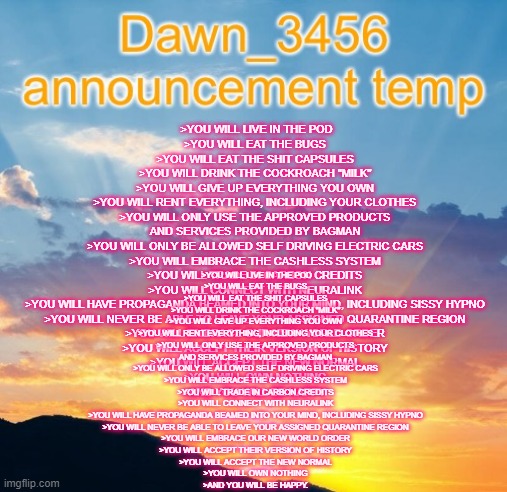 Dawn_3456 announcement | >YOU WILL LIVE IN THE POD
>YOU WILL EAT THE BUGS
>YOU WILL EAT THE SHIT CAPSULES
>YOU WILL DRINK THE COCKROACH "MILK"
>YOU WILL GIVE UP EVERYTHING YOU OWN
>YOU WILL RENT EVERYTHING, INCLUDING YOUR CLOTHES
>YOU WILL ONLY USE THE APPROVED PRODUCTS AND SERVICES PROVIDED BY BAGMAN
>YOU WILL ONLY BE ALLOWED SELF DRIVING ELECTRIC CARS
>YOU WILL EMBRACE THE CASHLESS SYSTEM
>YOU WILL TRADE IN CARBON CREDITS
>YOU WILL CONNECT WITH NEURALINK
>YOU WILL HAVE PROPAGANDA BEAMED INTO YOUR MIND, INCLUDING SISSY HYPNO
>YOU WILL NEVER BE ABLE TO LEAVE YOUR ASSIGNED QUARANTINE REGION
>YOU WILL EMBRACE OUR NEW WORLD ORDER
>YOU WILL ACCEPT THEIR VERSION OF HISTORY
>YOU WILL ACCEPT THE NEW NORMAL
>YOU WILL OWN NOTHING
>AND YOU WILL BE HAPPY. >YOU WILL LIVE IN THE POD
>YOU WILL EAT THE BUGS
>YOU WILL EAT THE SHIT CAPSULES
>YOU WILL DRINK THE COCKROACH "MILK"
>YOU WILL GIVE UP EVERYTHING YOU OWN
>YOU WILL RENT EVERYTHING, INCLUDING YOUR CLOTHES
>YOU WILL ONLY USE THE APPROVED PRODUCTS AND SERVICES PROVIDED BY BAGMAN
>YOU WILL ONLY BE ALLOWED SELF DRIVING ELECTRIC CARS
>YOU WILL EMBRACE THE CASHLESS SYSTEM
>YOU WILL TRADE IN CARBON CREDITS
>YOU WILL CONNECT WITH NEURALINK
>YOU WILL HAVE PROPAGANDA BEAMED INTO YOUR MIND, INCLUDING SISSY HYPNO
>YOU WILL NEVER BE ABLE TO LEAVE YOUR ASSIGNED QUARANTINE REGION
>YOU WILL EMBRACE OUR NEW WORLD ORDER
>YOU WILL ACCEPT THEIR VERSION OF HISTORY
>YOU WILL ACCEPT THE NEW NORMAL
>YOU WILL OWN NOTHING
>AND YOU WILL BE HAPPY. | image tagged in dawn_3456 announcement | made w/ Imgflip meme maker