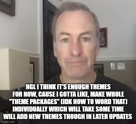 right now i just got a brand new idea which I'll post soon | NGL I THINK IT'S ENOUGH THEMES FOR NOW, CAUSE I GOTTA LIKE, MAKE WHOLE "THEME PACKAGES" (IDK HOW TO WORD THAT) INDIVIDUALLY WHICH WILL TAKE SOME TIME
WILL ADD NEW THEMES THOUGH IN LATER UPDATES | image tagged in erm okay | made w/ Imgflip meme maker