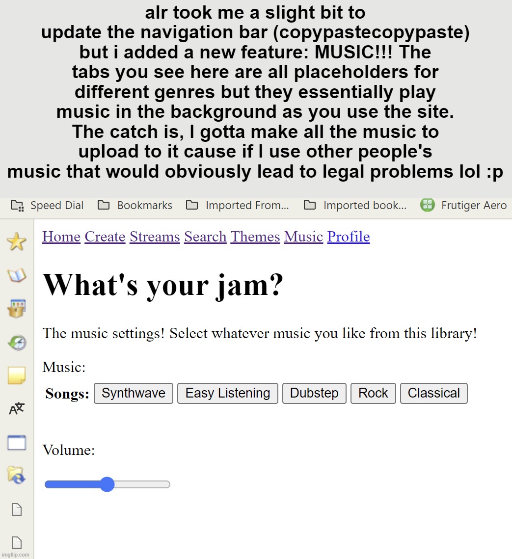 it's gonna be a loooooooong project | alr took me a slight bit to update the navigation bar (copypastecopypaste) but i added a new feature: MUSIC!!! The tabs you see here are all placeholders for different genres but they essentially play music in the background as you use the site. The catch is, I gotta make all the music to upload to it cause if I use other people's music that would obviously lead to legal problems lol :p | made w/ Imgflip meme maker