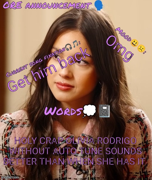 Wow so epic OliviaRodrigoEnjoyer announcement temp omg :0 | Omg; Get him back; HOLY CRAP OLIVIA RODRIGO WITHOUT AUTO TUNE SOUNDS BETTER THAN WHEN SHE HAS IT | image tagged in wow so epic oliviarodrigoenjoyer announcement temp omg 0 | made w/ Imgflip meme maker