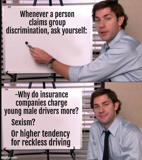 Jim pointing to the whiteboard | Whenever a person claims group discrimination, ask yourself:; -Why do insurance companies charge young male drivers more? Sexism? Or higher tendency for reckless driving | image tagged in jim pointing to the whiteboard,discrimination | made w/ Imgflip meme maker