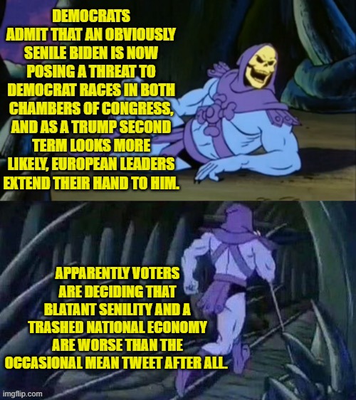 Things are sort of falling apart for the Political Left.  Good! | DEMOCRATS ADMIT THAT AN OBVIOUSLY SENILE BIDEN IS NOW POSING A THREAT TO DEMOCRAT RACES IN BOTH CHAMBERS OF CONGRESS, AND AS A TRUMP SECOND TERM LOOKS MORE LIKELY, EUROPEAN LEADERS EXTEND THEIR HAND TO HIM. APPARENTLY VOTERS ARE DECIDING THAT BLATANT SENILITY AND A TRASHED NATIONAL ECONOMY ARE WORSE THAN THE OCCASIONAL MEAN TWEET AFTER ALL. | image tagged in skeletor disturbing facts | made w/ Imgflip meme maker