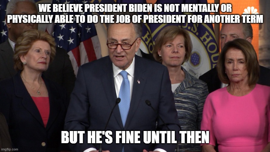 it's all about power | WE BELIEVE PRESIDENT BIDEN IS NOT MENTALLY OR PHYSICALLY ABLE TO DO THE JOB OF PRESIDENT FOR ANOTHER TERM; BUT HE'S FINE UNTIL THEN | image tagged in democrat congressmen | made w/ Imgflip meme maker