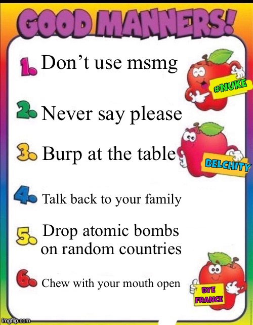 Good manners | Don’t use msmg; #NUKE; Never say please; Burp at the table; BELCHITY; Talk back to your family; Drop atomic bombs on random countries; Chew with your mouth open; BYE FRANCE | image tagged in good manners | made w/ Imgflip meme maker