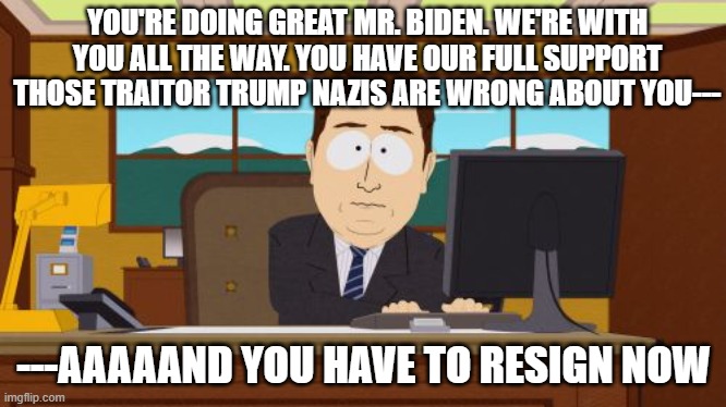 He's Gone | YOU'RE DOING GREAT MR. BIDEN. WE'RE WITH YOU ALL THE WAY. YOU HAVE OUR FULL SUPPORT
THOSE TRAITOR TRUMP NAZIS ARE WRONG ABOUT YOU---; ---AAAAAND YOU HAVE TO RESIGN NOW | image tagged in memes,aaaaand its gone | made w/ Imgflip meme maker