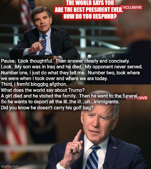 Joe Biden interview | THE WORLD SAYS YOU ARE THE BEST PRESIDENT EVER.  
HOW DO YOU RESPOND? Pause.  Look thoughtful.  Then answer clearly and concisely.


Look.   | image tagged in joe biden interview | made w/ Imgflip meme maker