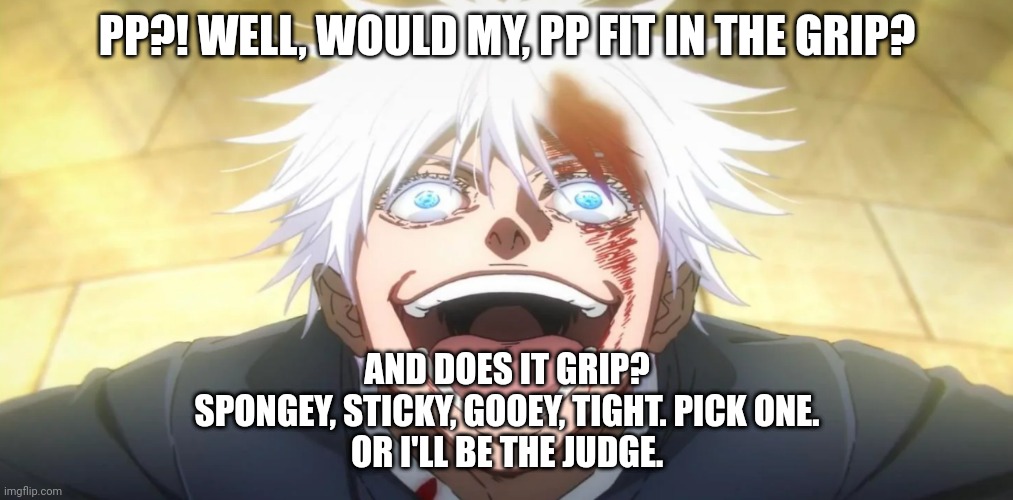 Gojo insane | PP?! WELL, WOULD MY, PP FIT IN THE GRIP? AND DOES IT GRIP?
SPONGEY, STICKY, GOOEY, TIGHT. PICK ONE.
OR I'LL BE THE JUDGE. | image tagged in gojo insane | made w/ Imgflip meme maker