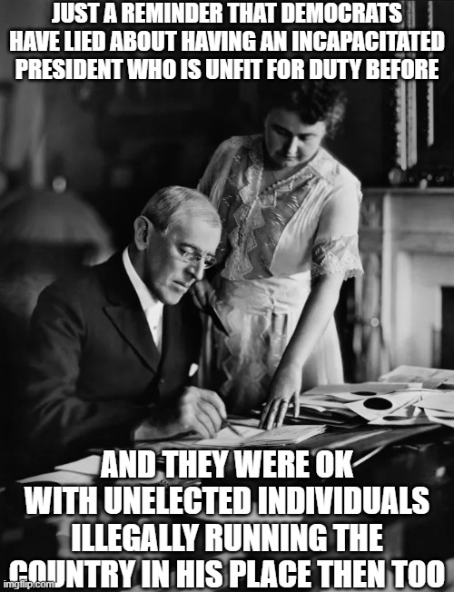 They did it before with Woodrow Wilson... | JUST A REMINDER THAT DEMOCRATS HAVE LIED ABOUT HAVING AN INCAPACITATED PRESIDENT WHO IS UNFIT FOR DUTY BEFORE; AND THEY WERE OK WITH UNELECTED INDIVIDUALS ILLEGALLY RUNNING THE COUNTRY IN HIS PLACE THEN TOO | image tagged in democrats,democrat party,joe biden,presidential race,american politics,government corruption | made w/ Imgflip meme maker