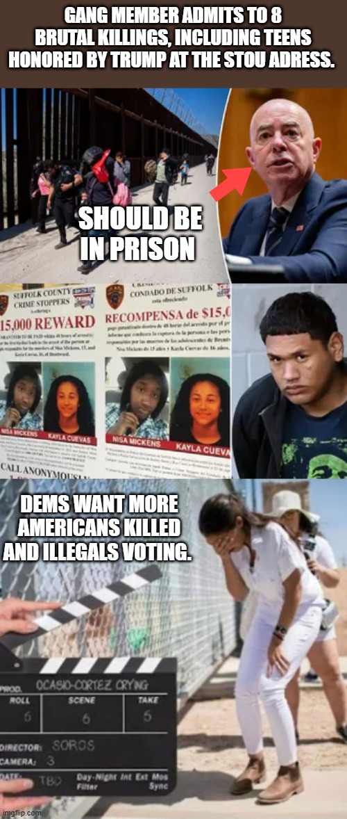 Just a opinon of course, can you see the truth yet of whats going on .. Full invasion of the US | GANG MEMBER ADMITS TO 8 BRUTAL KILLINGS, INCLUDING TEENS HONORED BY TRUMP AT THE STOU ADRESS. SHOULD BE IN PRISON; DEMS WANT MORE AMERICANS KILLED AND ILLEGALS VOTING. | made w/ Imgflip meme maker