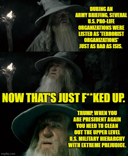 In just three and a half years look at how much the political Left have F'd up this nation. | DURING AN ARMY BRIEFING, SEVERAL U.S. PRO-LIFE ORGANIZATIONS WERE LISTED AS 'TERRORIST ORGANIZATIONS' JUST AS BAD AS ISIS. NOW THAT'S JUST F**KED UP. TRUMP, WHEN YOU ARE PRESIDENT AGAIN YOU NEED TO CLEAN OUT THE UPPER LEVEL U.S. MILITARY HIERARCHY WITH EXTREME PREJUDICE. | image tagged in confused gandalf | made w/ Imgflip meme maker