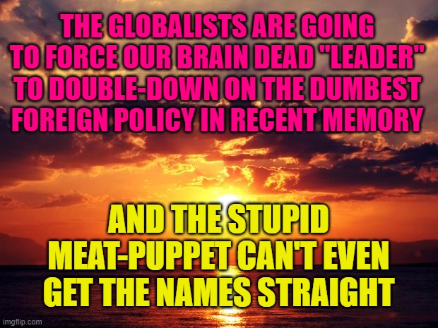 Sunset | THE GLOBALISTS ARE GOING TO FORCE OUR BRAIN DEAD "LEADER" TO DOUBLE-DOWN ON THE DUMBEST FOREIGN POLICY IN RECENT MEMORY; AND THE STUPID MEAT-PUPPET CAN'T EVEN GET THE NAMES STRAIGHT | image tagged in sunset | made w/ Imgflip meme maker