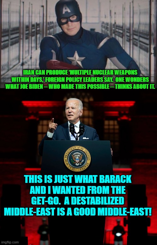 Why else deliberately allow this to happen? | IRAN CAN PRODUCE ‘MULTIPLE NUCLEAR WEAPONS WITHIN DAYS,’ FOREIGN POLICY LEADERS SAY.  ONE WONDERS WHAT JOE BIDEN -- WHO MADE THIS POSSIBLE -- THINKS ABOUT IT. THIS IS JUST WHAT BARACK AND I WANTED FROM THE GET-GO.  A DESTABILIZED MIDDLE-EAST IS A GOOD MIDDLE-EAST! | image tagged in captain america so you | made w/ Imgflip meme maker