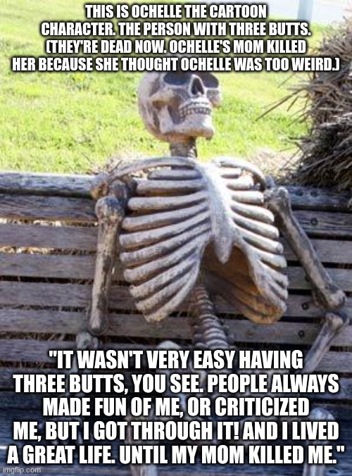 Waiting Skeleton Meme | THIS IS OCHELLE THE CARTOON CHARACTER. THE PERSON WITH THREE BUTTS. (THEY'RE DEAD NOW. OCHELLE'S MOM KILLED HER BECAUSE SHE THOUGHT OCHELLE WAS TOO WEIRD.); "IT WASN'T VERY EASY HAVING THREE BUTTS, YOU SEE. PEOPLE ALWAYS MADE FUN OF ME, OR CRITICIZED ME, BUT I GOT THROUGH IT! AND I LIVED A GREAT LIFE. UNTIL MY MOM KILLED ME." | image tagged in memes,waiting skeleton | made w/ Imgflip meme maker