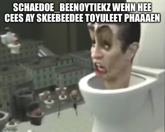 Skibidi toilet meme | SCHAEDOE_BEENOYTIEKZ WEHN HEE CEES AY SKEEBEEDEE TOYULEET PHAAAEN | image tagged in skibidi toilet meme | made w/ Imgflip meme maker