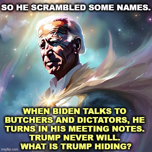 SO HE SCRAMBLED SOME NAMES. WHEN BIDEN TALKS TO 
BUTCHERS AND DICTATORS, HE 
TURNS IN HIS MEETING NOTES. 
TRUMP NEVER WILL. 
WHAT IS TRUMP HIDING? | image tagged in biden,dictators,honest,trump,hide | made w/ Imgflip meme maker