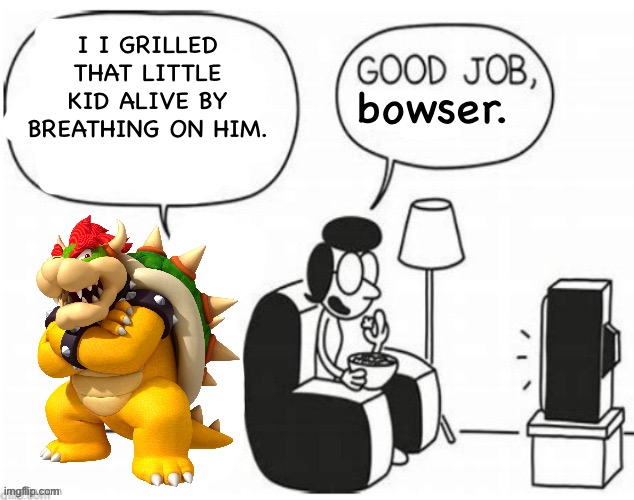 Good job, greg | I I GRILLED THAT LITTLE KID ALIVE BY BREATHING ON HIM. bowser. | image tagged in good job greg | made w/ Imgflip meme maker