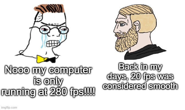 yes. | Back in my days, 20 fps was considered smooth; Nooo my computer is only running at 280 fps!!!! | image tagged in no you cant just,fps,yes,zoom,chad,gigachad | made w/ Imgflip meme maker