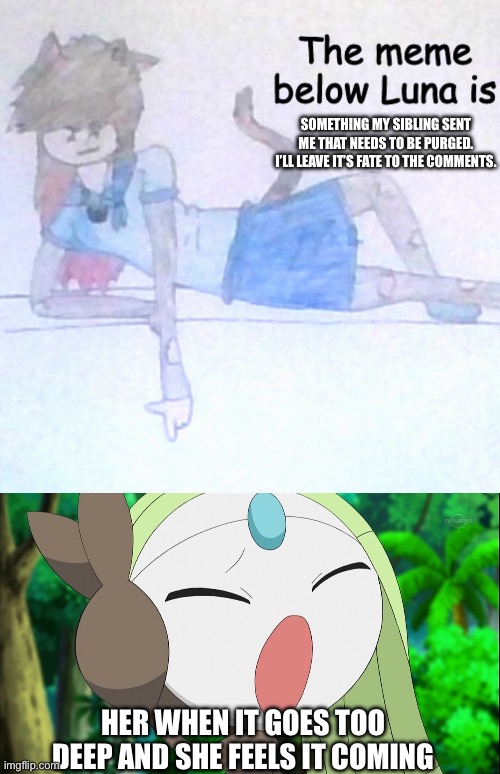 SOMETHING MY SIBLING SENT ME THAT NEEDS TO BE PURGED. I’LL LEAVE IT’S FATE TO THE COMMENTS. HER WHEN IT GOES TOO DEEP AND SHE FEELS IT COMING | image tagged in the meme below luna is ___,meloetta screaming,please kill it | made w/ Imgflip meme maker