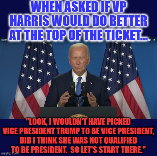 Alright Demented Joe, let's start there... Trump is inside your brain 24x7, clearly. TDS much, Joe? | WHEN ASKED IF VP HARRIS WOULD DO BETTER AT THE TOP OF THE TICKET... "LOOK, I WOULDN'T HAVE PICKED VICE PRESIDENT TRUMP TO BE VICE PRESIDENT, DID I THINK SHE WAS NOT QUALIFIED TO BE PRESIDENT.  SO LET'S START THERE." | image tagged in liberal hypocrisy,liberal logic,liberal media,hollywood liberals,stupid liberals,joe biden | made w/ Imgflip meme maker