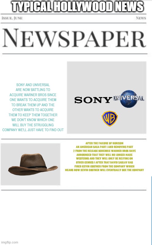 typical hollywood news volume 124 | TYPICAL HOLLYWOOD NEWS; SONY AND UNIVERSAL ARE NOW BATTLING TO ACQUIRE WARNER BROS SINCE ONE WANTS TO ACQUIRE THEM TO BREAK THEM UP AND THE OTHER WANTS TO ACQUIRE THEM TO KEEP THEM TOGETHER WE DON'T KNOW WHICH ONE WILL BUY THE STRUGGLING COMPANY WE'LL JUST HAVE TO FIND OUT; AFTER THE FAILURE OF HORIZON AN AMERICAN SAGA PART 1 AND REMOVING PART 2 FROM THE RELEASE SCHEDULE WARNER BROS HAVE ANNOUNCED THAT THEY WILL NO LONGER MAKE WESTERNS AND THEY WILL ONLY BE RELYING ON OTHER GENRES I AFTER THAT DAVID ZASLAV HAS FIRED KEVIN COSTNER FROM THE COMPANY WHICH MEANS NOW KEVIN COSTNER WILL EVENTUALLY SUE THE COMPANY | image tagged in blank newspaper,sony,universal,warner bros discovery,fake,prediction | made w/ Imgflip meme maker