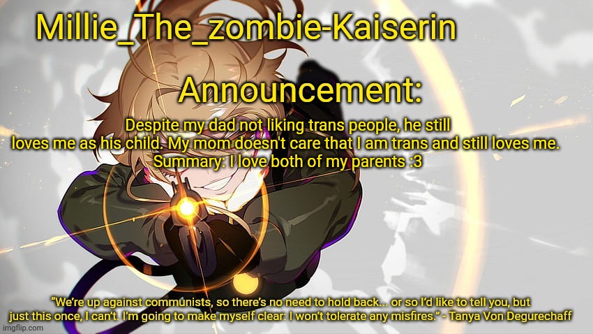 Millie_The_zombie-Kaiserin's Tanya The Evil announcement temp | Despite my dad not liking trans people, he still loves me as his child. My mom doesn't care that I am trans and still loves me. 
Summary: I love both of my parents :3 | image tagged in millie_the_zombie-kaiserin's tanya the evil announcement temp | made w/ Imgflip meme maker
