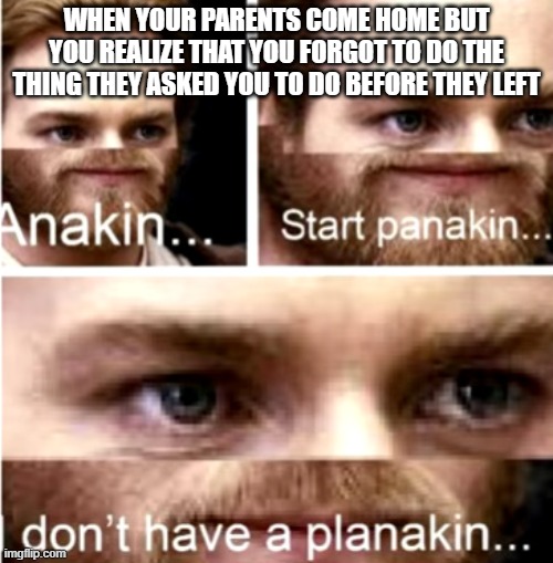 Anakin Start Panakin | WHEN YOUR PARENTS COME HOME BUT YOU REALIZE THAT YOU FORGOT TO DO THE THING THEY ASKED YOU TO DO BEFORE THEY LEFT | image tagged in anakin start panakin | made w/ Imgflip meme maker