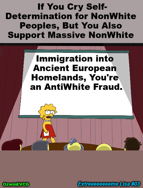 EL 03 HD | If You Cry Self-

Determination for NonWhite 

Peoples, But You Also 

Support Massive NonWhite; Immigration into 

Ancient European 

Homelands, You're 

an AntiWhite Fraud. Extreeeeeeeeme Lisa #03; OzwinEVCG | image tagged in lisa simpson presents in hd,extreme,white people,self-determination,antiwhite double standard,nonwhite people | made w/ Imgflip meme maker
