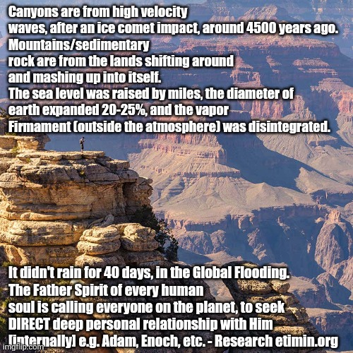 Nuclear core of Earth took such damage, the diameter expanded 20-25% with simultaneous eruption of +20k volcanos. | Canyons are from high velocity waves, after an ice comet impact, around 4500 years ago. 
Mountains/sedimentary rock are from the lands shifting around and mashing up into itself.
The sea level was raised by miles, the diameter of earth expanded 20-25%, and the vapor Firmament (outside the atmosphere) was disintegrated. It didn't rain for 40 days, in the Global Flooding.
The Father Spirit of every human soul is calling everyone on the planet, to seek DIRECT deep personal relationship with Him [internally] e.g. Adam, Enoch, etc. - Research etimin.org | image tagged in earth,earthquake,planet,truth,the truth,flooding | made w/ Imgflip meme maker