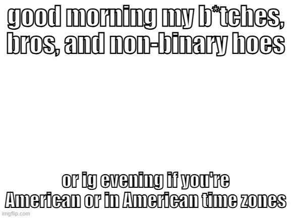 I actually got sleep last night and DIDN'T wake up at 4 am! I woke up at 5 am which is a bit better | good morning my b*tches, bros, and non-binary hoes; or ig evening if you're American or in American time zones | image tagged in blank white template | made w/ Imgflip meme maker