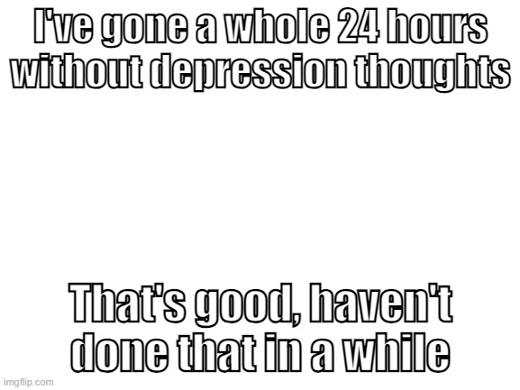 (TW: depression and self-harm reference) i normally want to stab myself at least once a day | I've gone a whole 24 hours without depression thoughts; That's good, haven't done that in a while | image tagged in blank white template | made w/ Imgflip meme maker