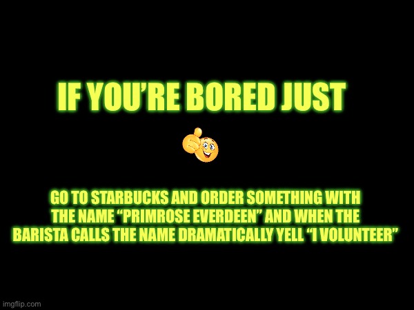 I mean why not.. | IF YOU’RE BORED JUST; GO TO STARBUCKS AND ORDER SOMETHING WITH THE NAME “PRIMROSE EVERDEEN” AND WHEN THE BARISTA CALLS THE NAME DRAMATICALLY YELL “I VOLUNTEER” | made w/ Imgflip meme maker