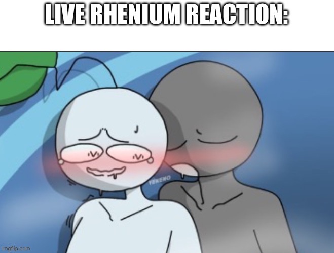 LIVE  RHENIUM REACTION | image tagged in live rhenium reaction | made w/ Imgflip meme maker