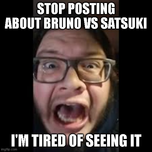 Stop posting about Bruno VS Satsuki! I'm tired of seeing it! | STOP POSTING ABOUT BRUNO VS SATSUKI; I'M TIRED OF SEEING IT | image tagged in stop posting about among us | made w/ Imgflip meme maker