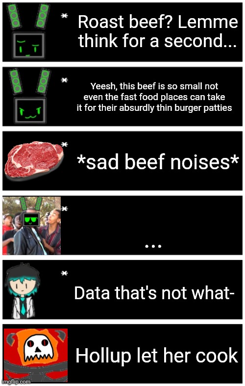 Roast beef? Lemme think for a second... Yeesh, this beef is so small not even the fast food places can take it for their absurdly thin burger patties; *sad beef noises*; ... Data that's not what-; Hollup let her cook | image tagged in 4 undertale textboxes,undertale text box | made w/ Imgflip meme maker